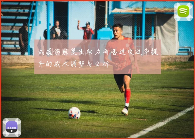 武磊伤愈复出助力海港进攻效率提升的战术调整与分析