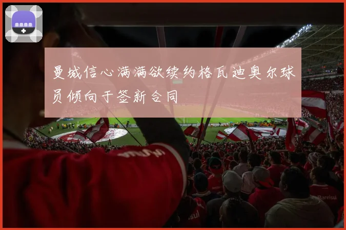 曼城信心满满欲续约格瓦迪奥尔球员倾向于签新合同