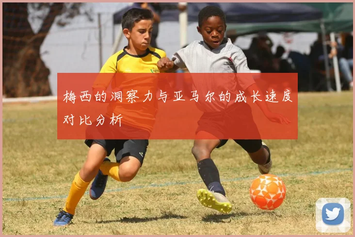 梅西的洞察力与亚马尔的成长速度对比分析