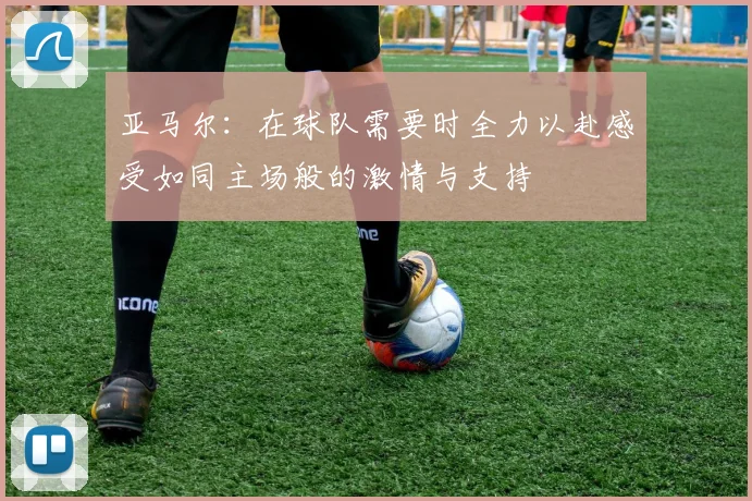 亚马尔：在球队需要时全力以赴感受如同主场般的激情与支持