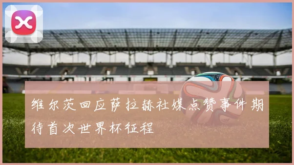 维尔茨回应萨拉赫社媒点赞事件期待首次世界杯征程