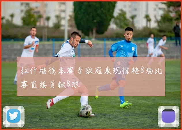 拉什福德本赛季欧冠表现惊艳8场比赛直接贡献8球