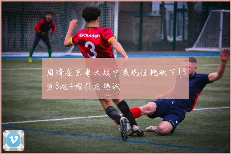 周琦在京粤大战中表现惊艳砍下18分8板4帽引发热议