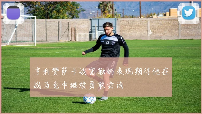 亨利赞萨卡战富勒姆表现期待他在战马竞中继续勇敢尝试