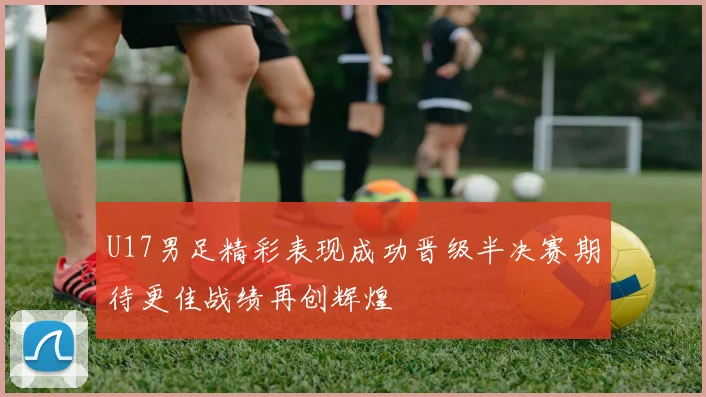 U17男足精彩表现成功晋级半决赛期待更佳战绩再创辉煌