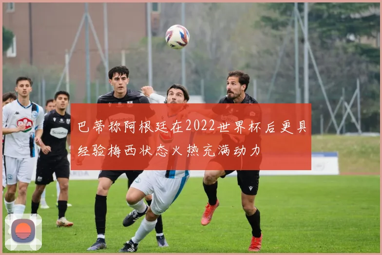 巴蒂称阿根廷在2022世界杯后更具经验梅西状态火热充满动力