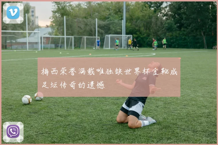 梅西荣誉满载唯独缺世界杯金靴成足坛传奇的遗憾