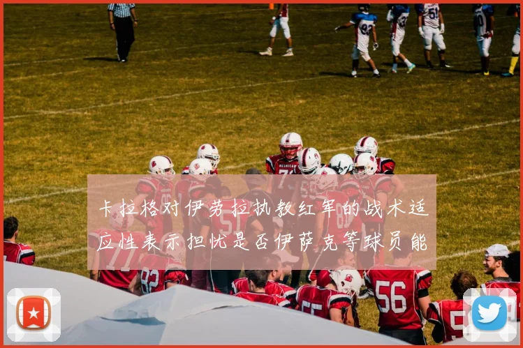 卡拉格对伊劳拉执教红军的战术适应性表示担忧是否伊萨克等球员能融入