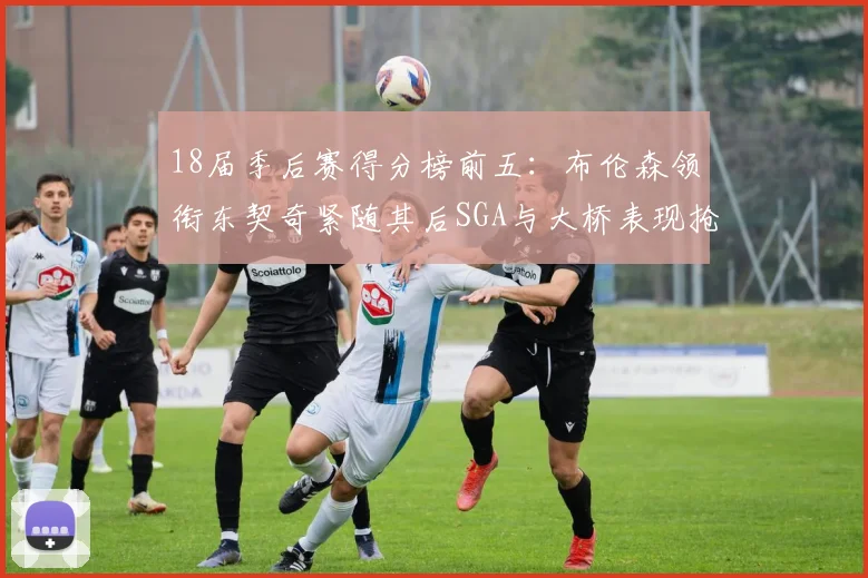 18届季后赛得分榜前五：布伦森领衔东契奇紧随其后SGA与大桥表现抢眼