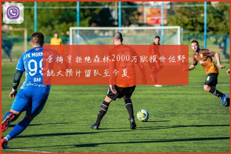 奈梅亨拒绝森林2000万欧报价佐野航大预计留队至今夏