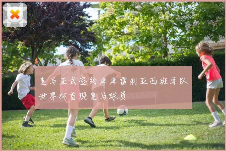 皇马正式签约库库雷利亚西班牙队世界杯首现皇马球员