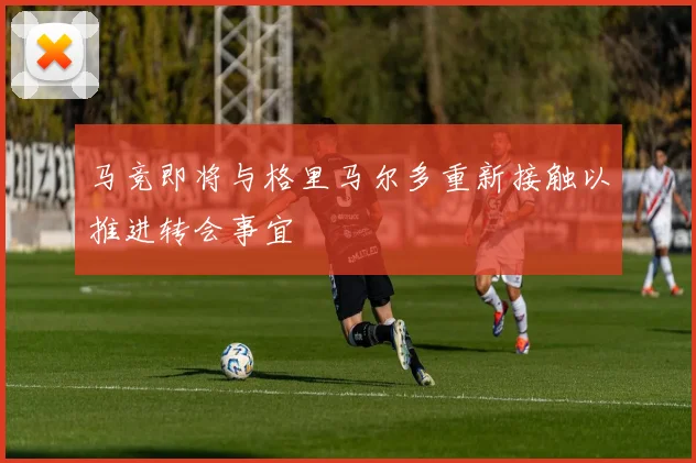 马竞即将与格里马尔多重新接触以推进转会事宜