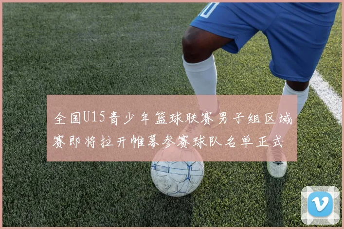 全国U15青少年篮球联赛男子组区域赛即将拉开帷幕参赛球队名单正式公布