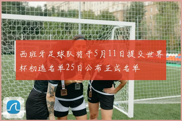 西班牙足球队将于5月11日提交世界杯初选名单25日公布正式名单