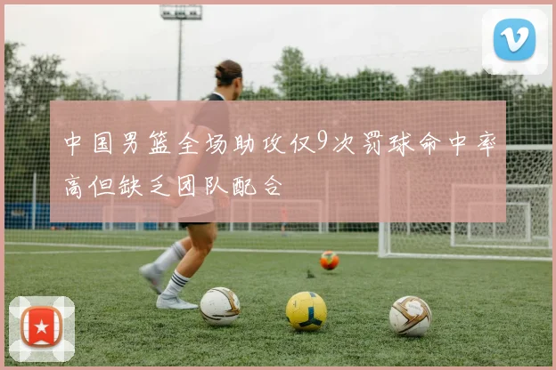 中国男篮全场助攻仅9次罚球命中率高但缺乏团队配合