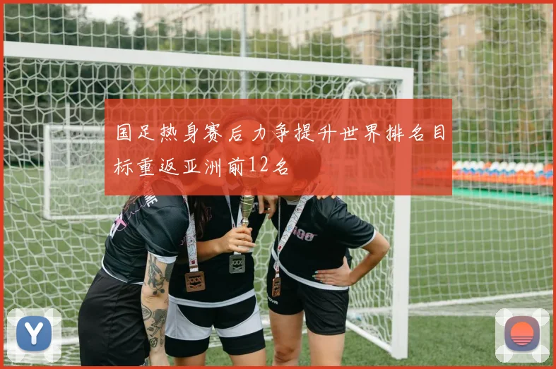 国足热身赛后力争提升世界排名目标重返亚洲前12名