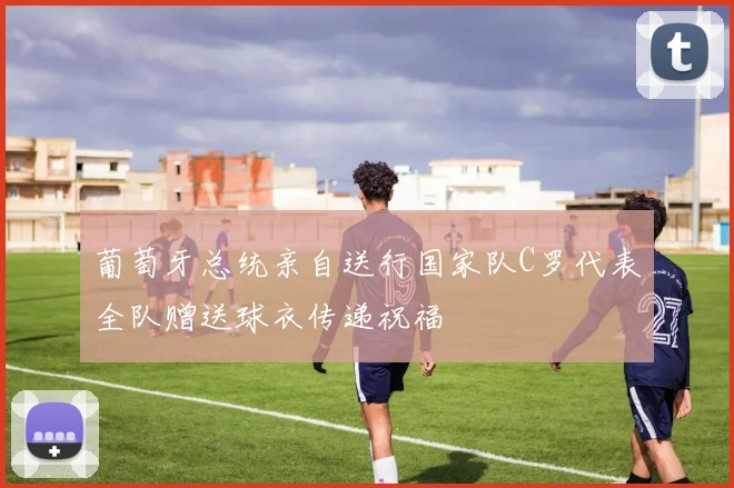 葡萄牙总统亲自送行国家队C罗代表全队赠送球衣传递祝福