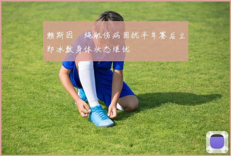 赖斯因腘绳肌伤病困扰半年赛后立即冰敷身体状态堪忧