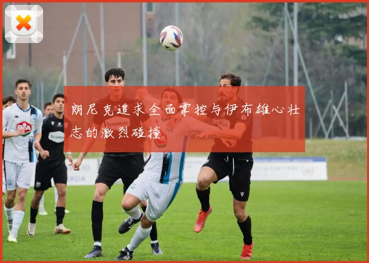 朗尼克追求全面掌控与伊布雄心壮志的激烈碰撞
