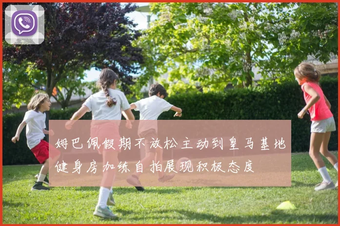 姆巴佩假期不放松主动到皇马基地健身房加练自拍展现积极态度