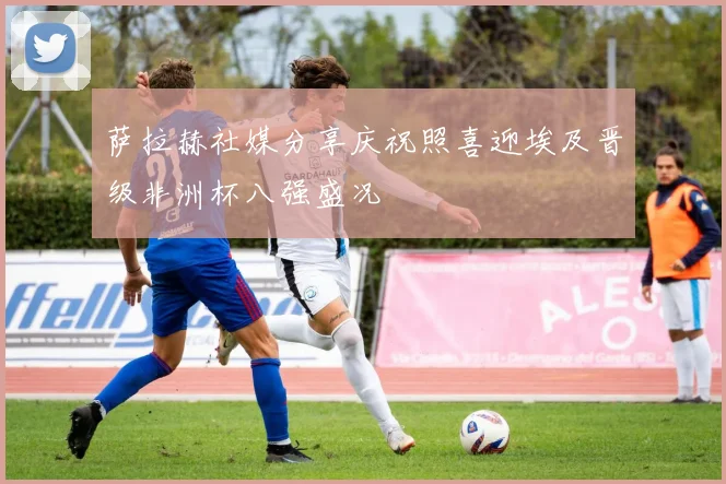 萨拉赫社媒分享庆祝照喜迎埃及晋级非洲杯八强盛况