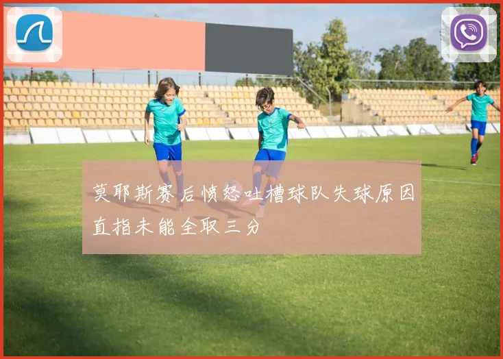 莫耶斯赛后愤怒吐槽球队失球原因直指未能全取三分