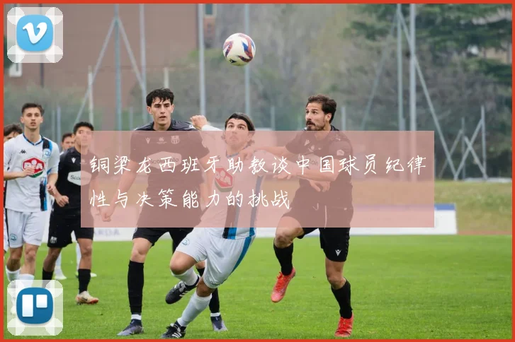 铜梁龙西班牙助教谈中国球员纪律性与决策能力的挑战