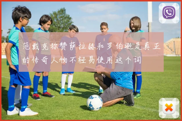 范戴克称赞萨拉赫和罗伯逊是真正的传奇人物不轻易使用这个词