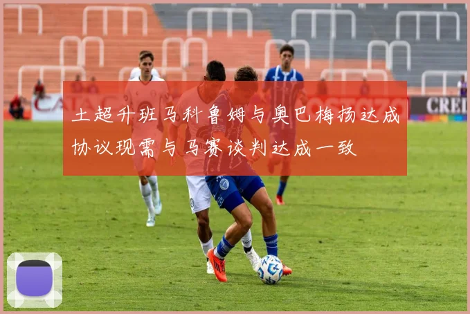 土超升班马科鲁姆与奥巴梅扬达成协议现需与马赛谈判达成一致